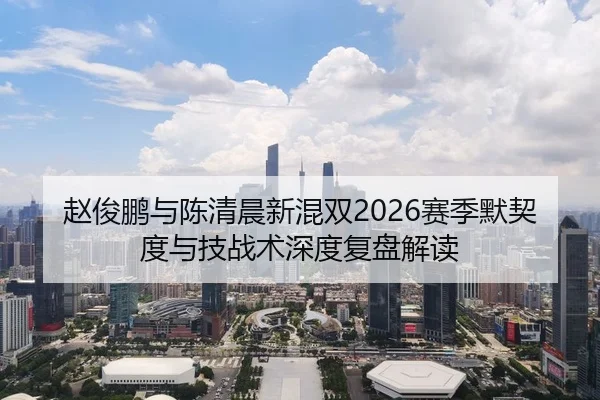 赵俊鹏与陈清晨新混双2026赛季默契度与技战术深度复盘解读