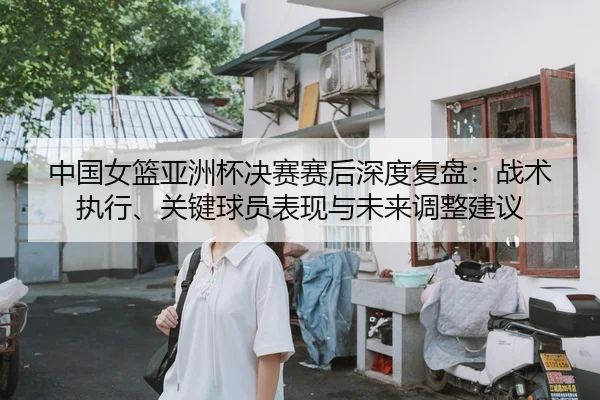中国女篮亚洲杯决赛赛后深度复盘：战术执行、关键球员表现与未来调整建议